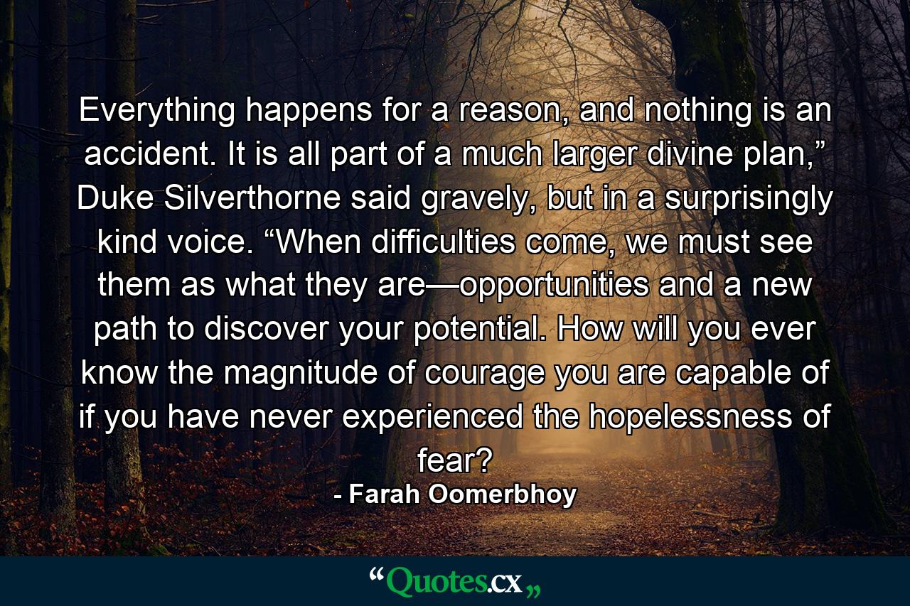 Everything happens for a reason, and nothing is an accident. It is all part of a much larger divine plan,” Duke Silverthorne said gravely, but in a surprisingly kind voice. “When difficulties come, we must see them as what they are—opportunities and a new path to discover your potential. How will you ever know the magnitude of courage you are capable of if you have never experienced the hopelessness of fear? - Quote by Farah Oomerbhoy