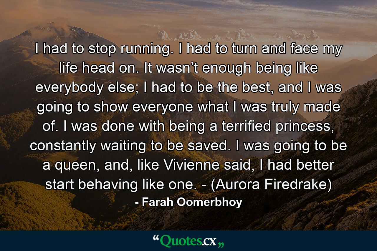 I had to stop running. I had to turn and face my life head on. It wasn’t enough being like everybody else; I had to be the best, and I was going to show everyone what I was truly made of. I was done with being a terrified princess, constantly waiting to be saved. I was going to be a queen, and, like Vivienne said, I had better start behaving like one. - (Aurora Firedrake) - Quote by Farah Oomerbhoy