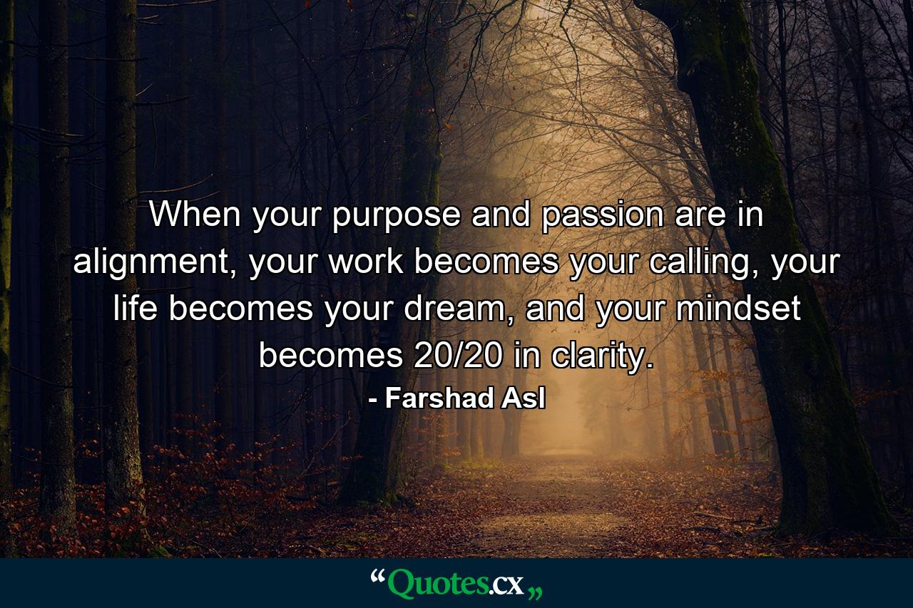 When your purpose and passion are in alignment, your work becomes your calling, your life becomes your dream, and your mindset becomes 20/20 in clarity. - Quote by Farshad Asl