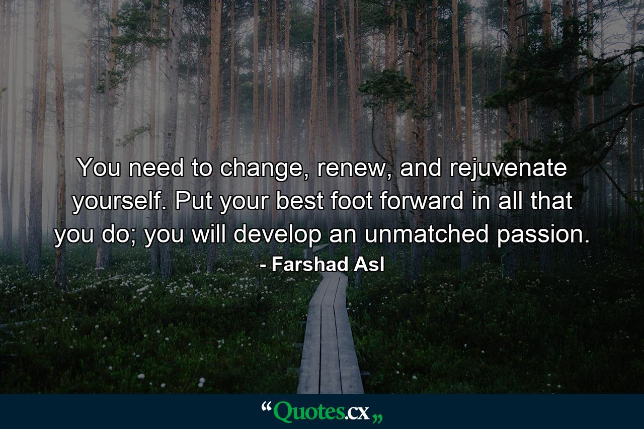 You need to change, renew, and rejuvenate yourself. Put your best foot forward in all that you do; you will develop an unmatched passion. - Quote by Farshad Asl