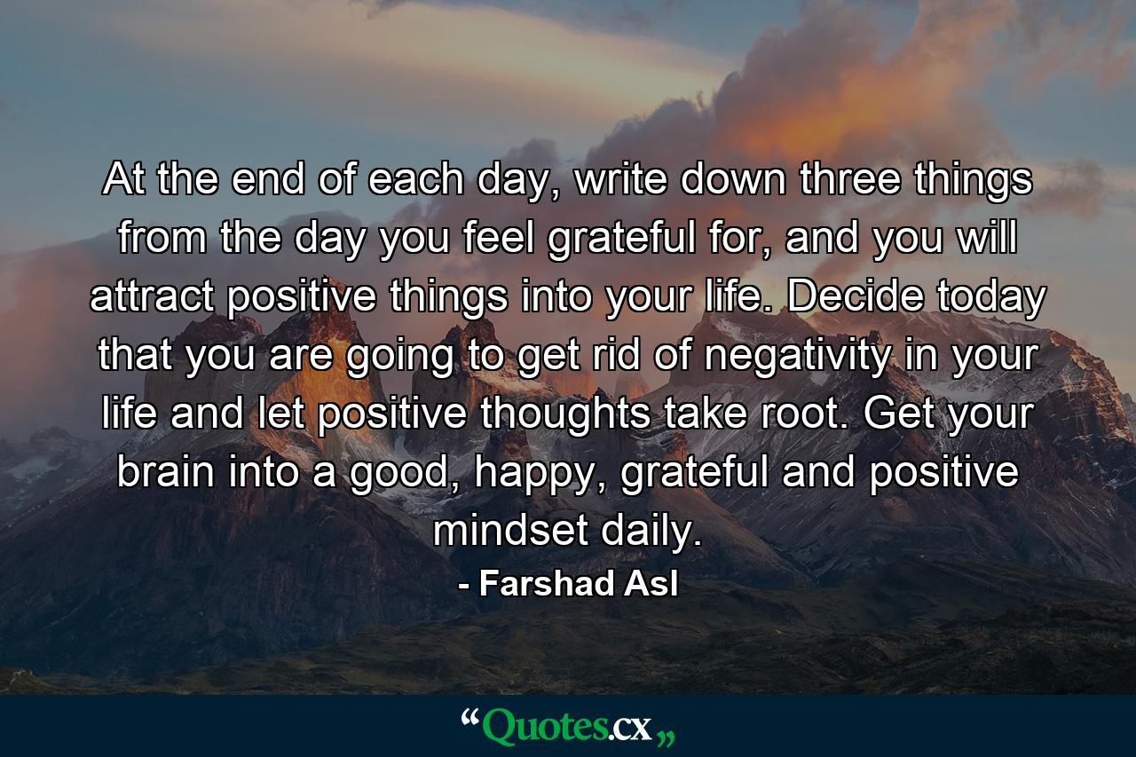 At the end of each day, write down three things from the day you feel grateful for, and you will attract positive things into your life. Decide today that you are going to get rid of negativity in your life and let positive thoughts take root. Get your brain into a good, happy, grateful and positive mindset daily. - Quote by Farshad Asl