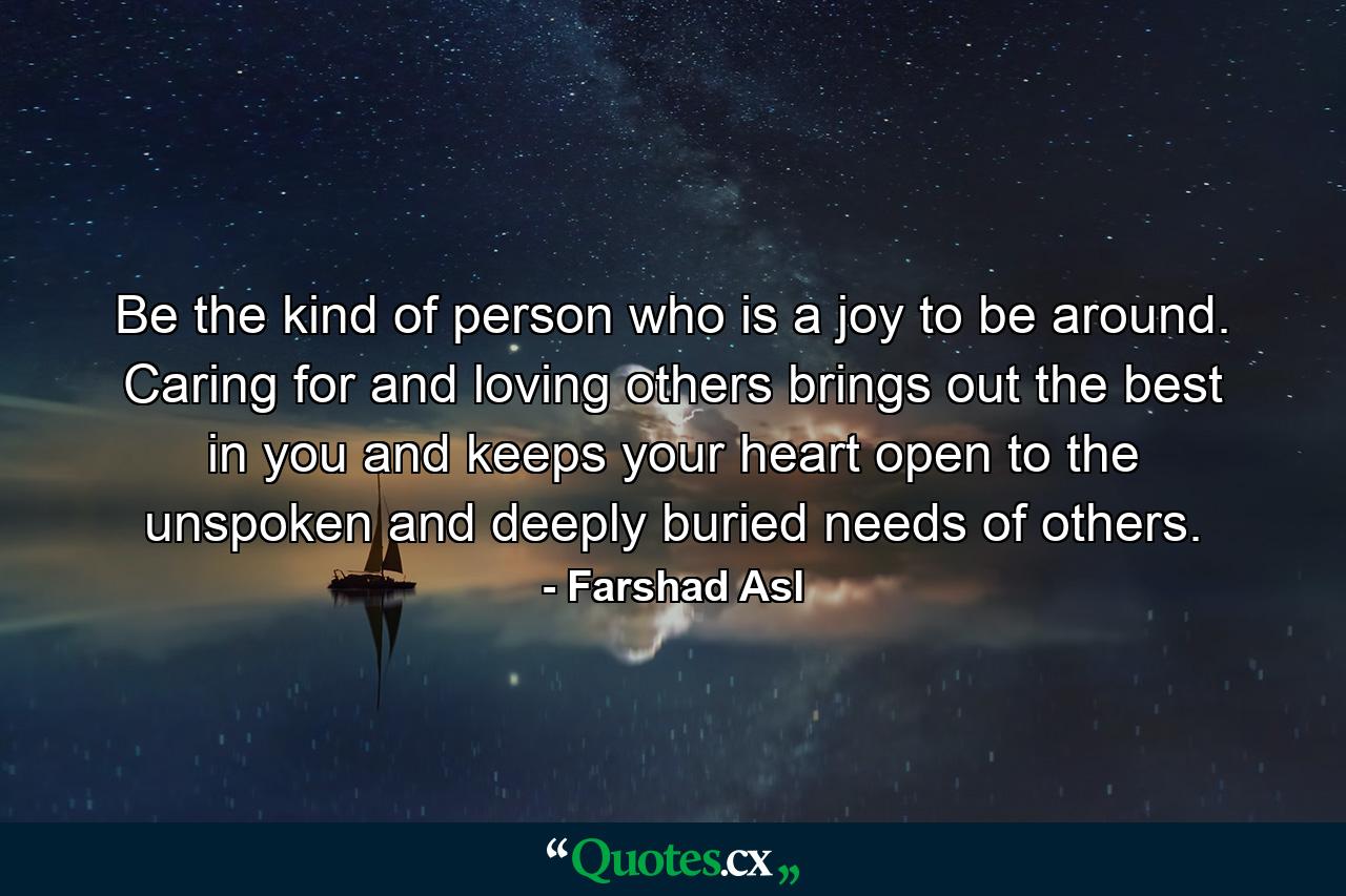 Be the kind of person who is a joy to be around. Caring for and loving others brings out the best in you and keeps your heart open to the unspoken and deeply buried needs of others. - Quote by Farshad Asl