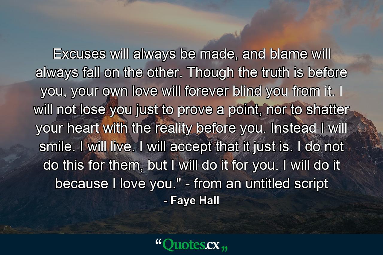 Excuses will always be made, and blame will always fall on the other. Though the truth is before you, your own love will forever blind you from it. I will not lose you just to prove a point, nor to shatter your heart with the reality before you. Instead I will smile. I will live. I will accept that it just is. I do not do this for them, but I will do it for you. I will do it because I love you.