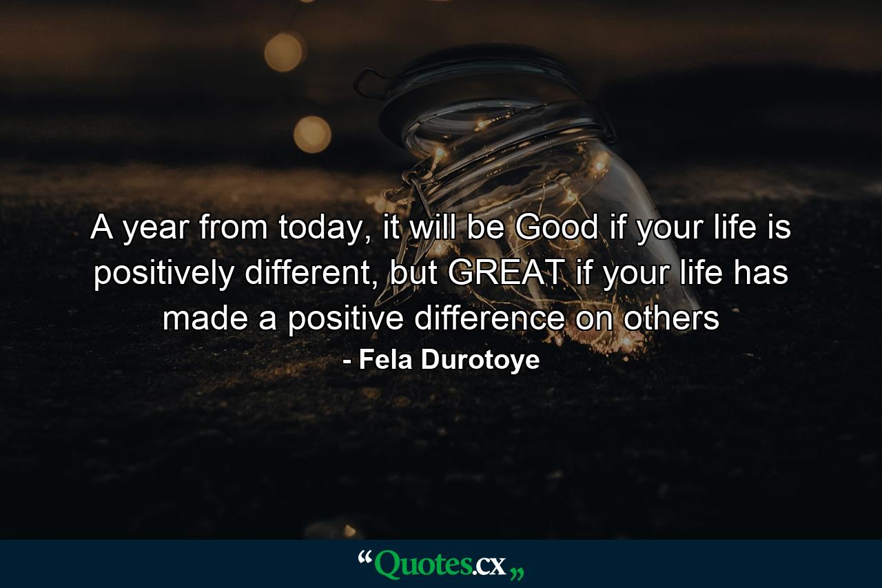 A year from today, it will be Good if your life is positively different, but GREAT if your life has made a positive difference on others - Quote by Fela Durotoye