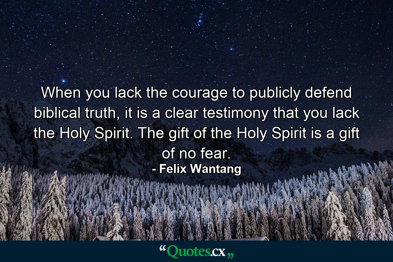 When you lack the courage to publicly defend biblical truth, it is a clear testimony that you lack the Holy Spirit. The gift of the Holy Spirit is a gift of no fear. - Quote by Felix Wantang