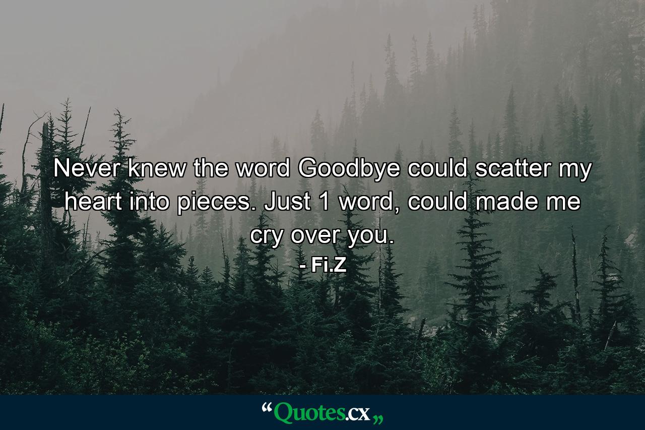 Never knew the word Goodbye could scatter my heart into pieces. Just 1 word, could made me cry over you. - Quote by Fi.Z