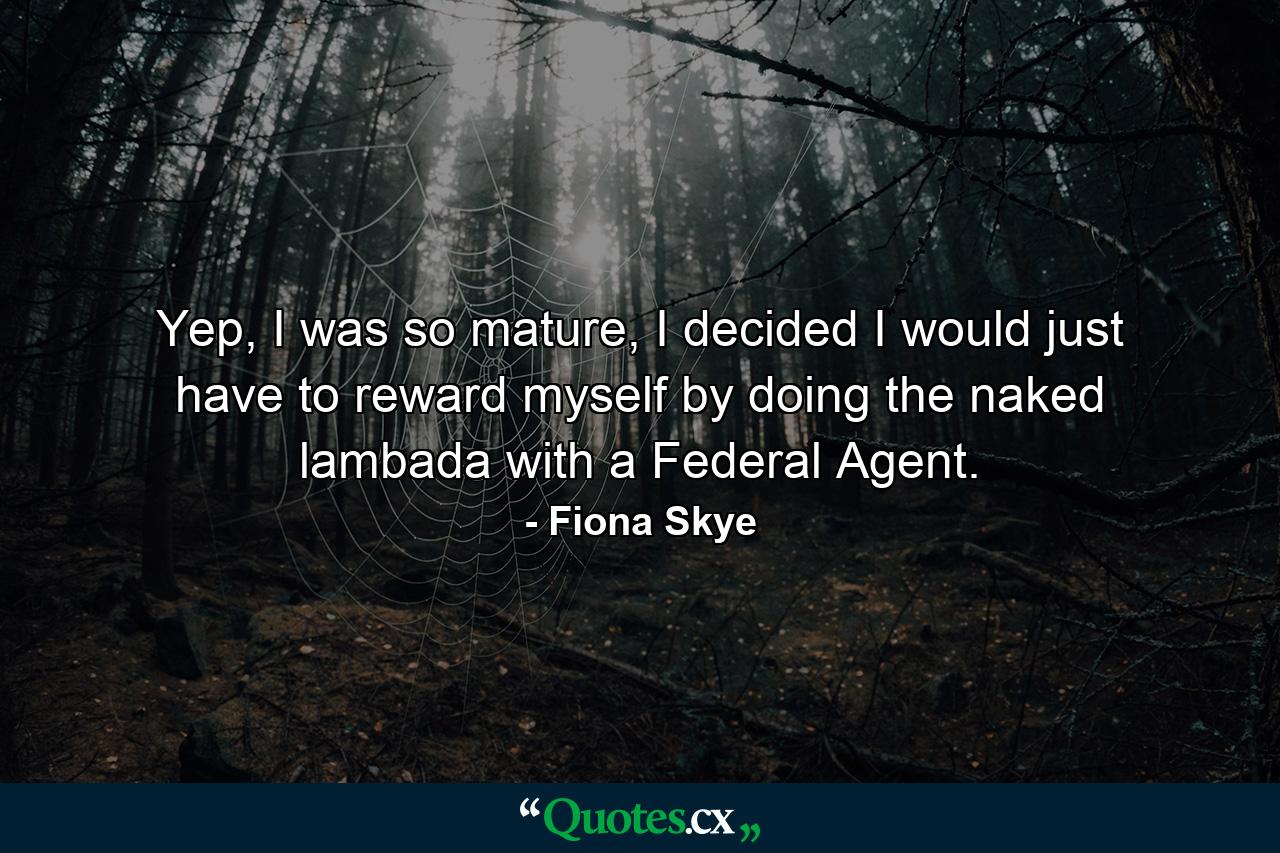 Yep, I was so mature, I decided I would just have to reward myself by doing the naked lambada with a Federal Agent. - Quote by Fiona Skye