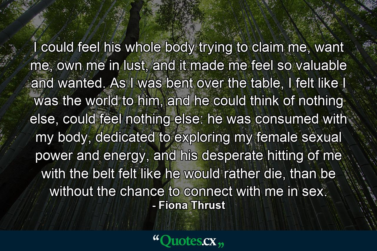 I could feel his whole body trying to claim me, want me, own me in lust, and it made me feel so valuable and wanted. As I was bent over the table, I felt like I was the world to him, and he could think of nothing else, could feel nothing else: he was consumed with my body, dedicated to exploring my female sexual power and energy, and his desperate hitting of me with the belt felt like he would rather die, than be without the chance to connect with me in sex. - Quote by Fiona Thrust