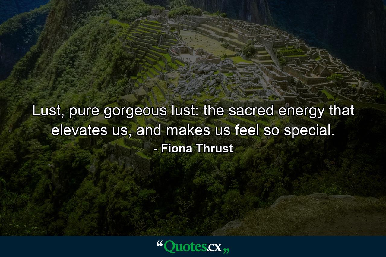 Lust, pure gorgeous lust: the sacred energy that elevates us, and makes us feel so special. - Quote by Fiona Thrust