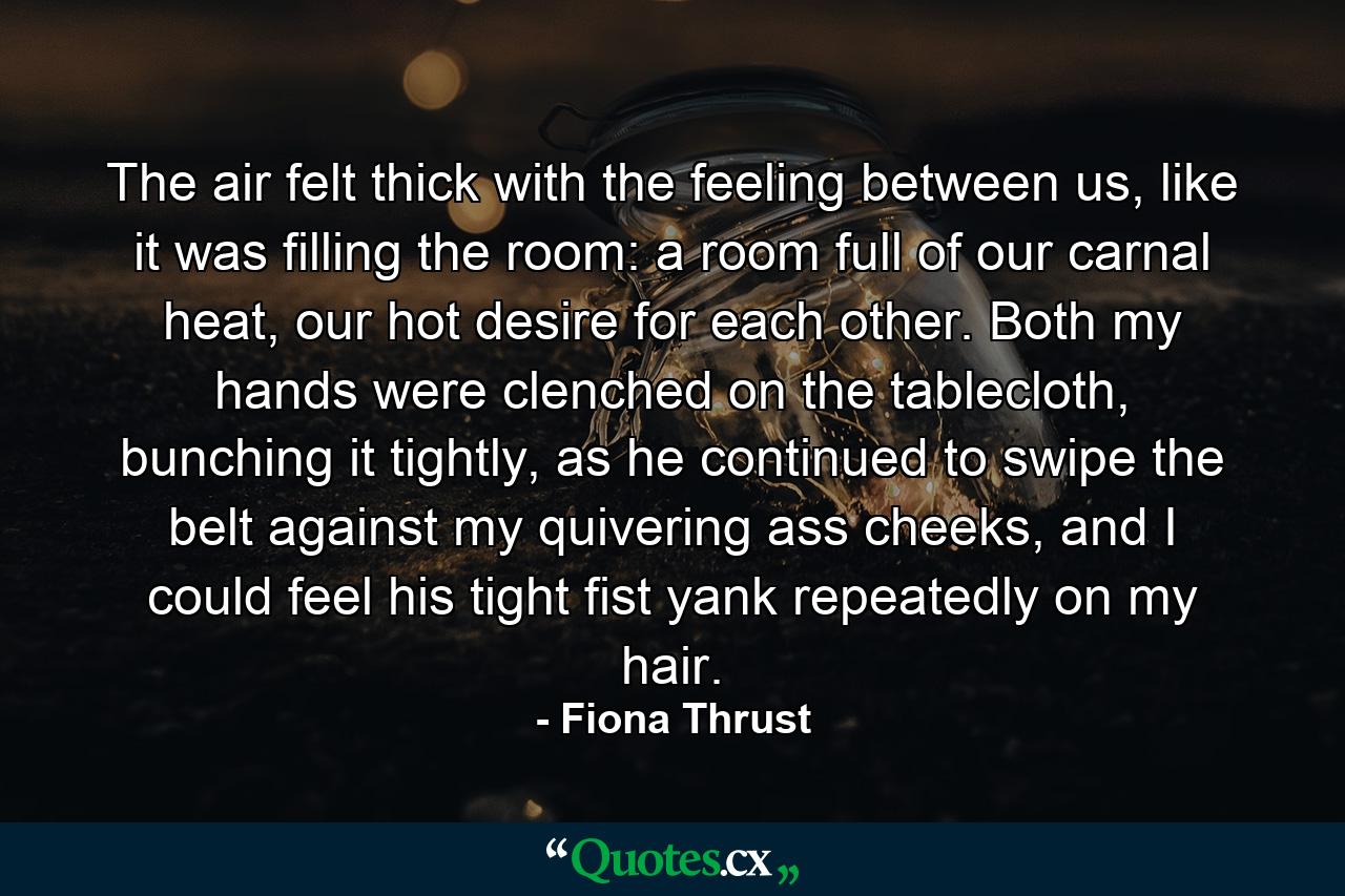 The air felt thick with the feeling between us, like it was filling the room: a room full of our carnal heat, our hot desire for each other. Both my hands were clenched on the tablecloth, bunching it tightly, as he continued to swipe the belt against my quivering ass cheeks, and I could feel his tight fist yank repeatedly on my hair. - Quote by Fiona Thrust