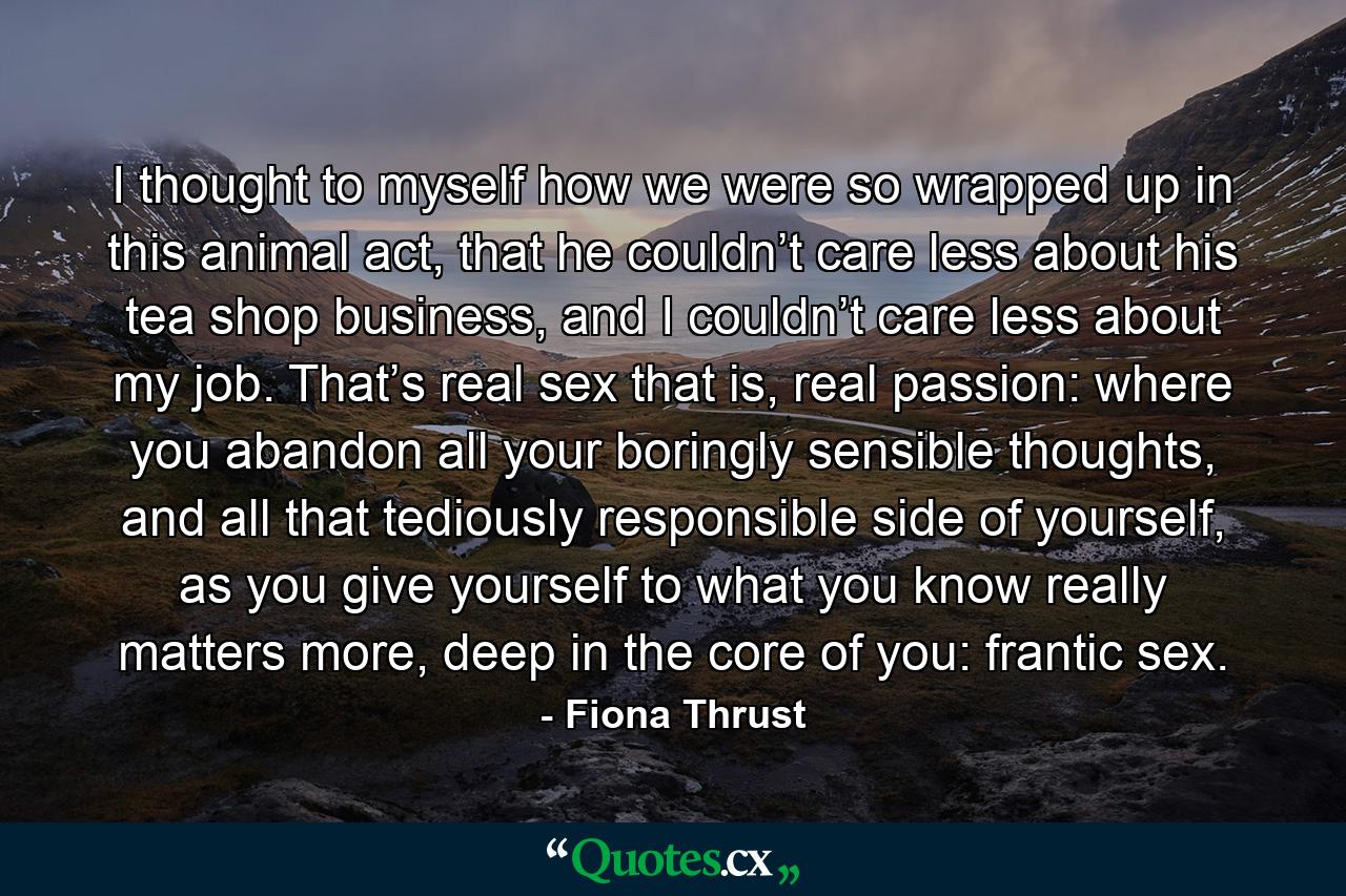 I thought to myself how we were so wrapped up in this animal act, that he couldn’t care less about his tea shop business, and I couldn’t care less about my job. That’s real sex that is, real passion: where you abandon all your boringly sensible thoughts, and all that tediously responsible side of yourself, as you give yourself to what you know really matters more, deep in the core of you: frantic sex. - Quote by Fiona Thrust