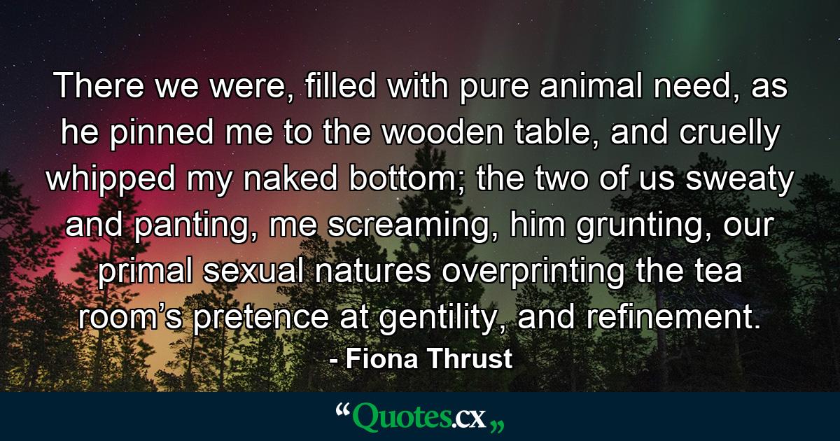 There we were, filled with pure animal need, as he pinned me to the wooden table, and cruelly whipped my naked bottom; the two of us sweaty and panting, me screaming, him grunting, our primal sexual natures overprinting the tea room’s pretence at gentility, and refinement. - Quote by Fiona Thrust