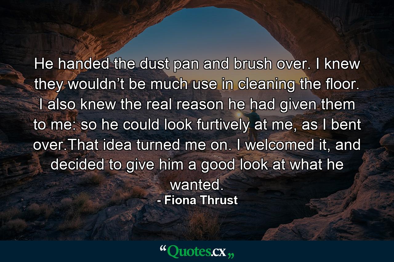 He handed the dust pan and brush over. I knew they wouldn’t be much use in cleaning the floor. I also knew the real reason he had given them to me: so he could look furtively at me, as I bent over.That idea turned me on. I welcomed it, and decided to give him a good look at what he wanted. - Quote by Fiona Thrust