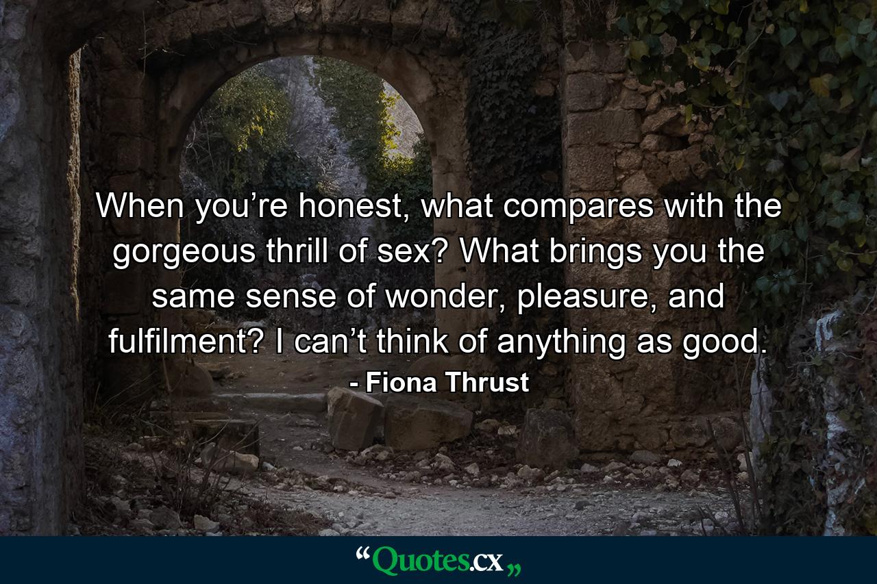 When you’re honest, what compares with the gorgeous thrill of sex? What brings you the same sense of wonder, pleasure, and fulfilment? I can’t think of anything as good. - Quote by Fiona Thrust