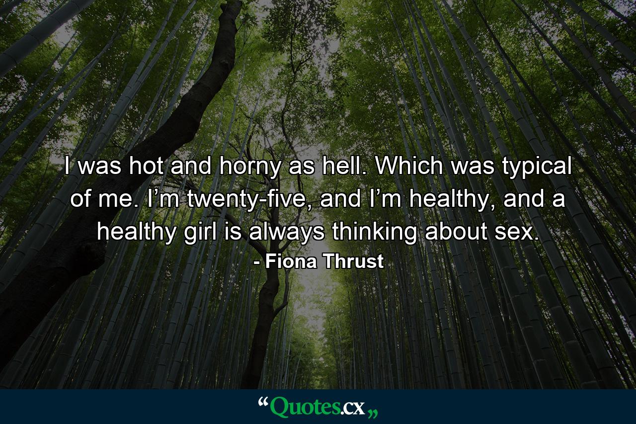 I was hot and horny as hell. Which was typical of me. I’m twenty-five, and I’m healthy, and a healthy girl is always thinking about sex. - Quote by Fiona Thrust