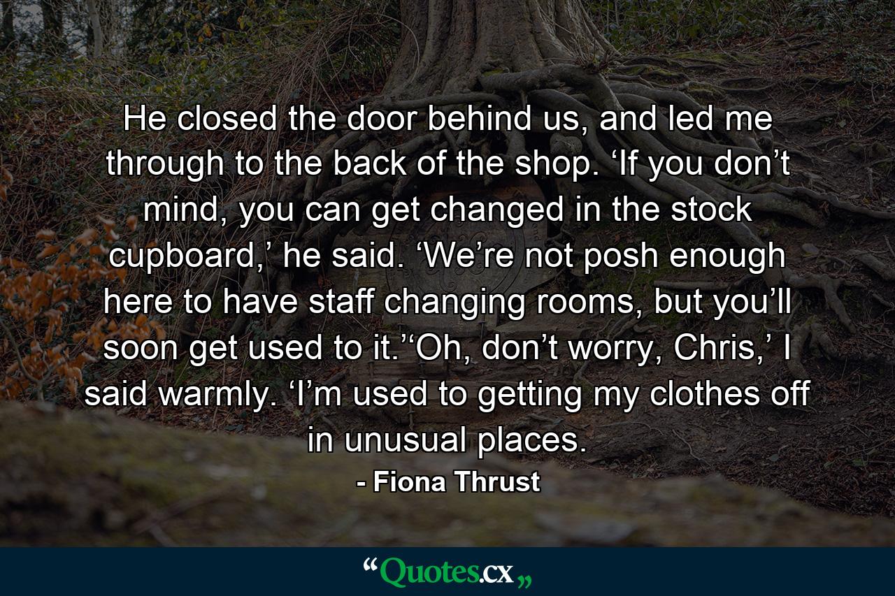 He closed the door behind us, and led me through to the back of the shop. ‘If you don’t mind, you can get changed in the stock cupboard,’ he said. ‘We’re not posh enough here to have staff changing rooms, but you’ll soon get used to it.’‘Oh, don’t worry, Chris,’ I said warmly. ‘I’m used to getting my clothes off in unusual places. - Quote by Fiona Thrust