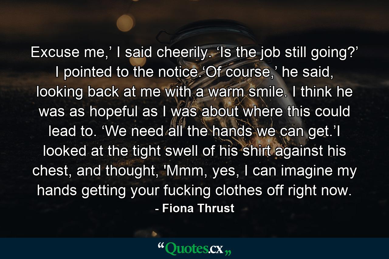 Excuse me,’ I said cheerily. ‘Is the job still going?’ I pointed to the notice.‘Of course,’ he said, looking back at me with a warm smile. I think he was as hopeful as I was about where this could lead to. ‘We need all the hands we can get.’I looked at the tight swell of his shirt against his chest, and thought, 'Mmm, yes, I can imagine my hands getting your fucking clothes off right now. - Quote by Fiona Thrust