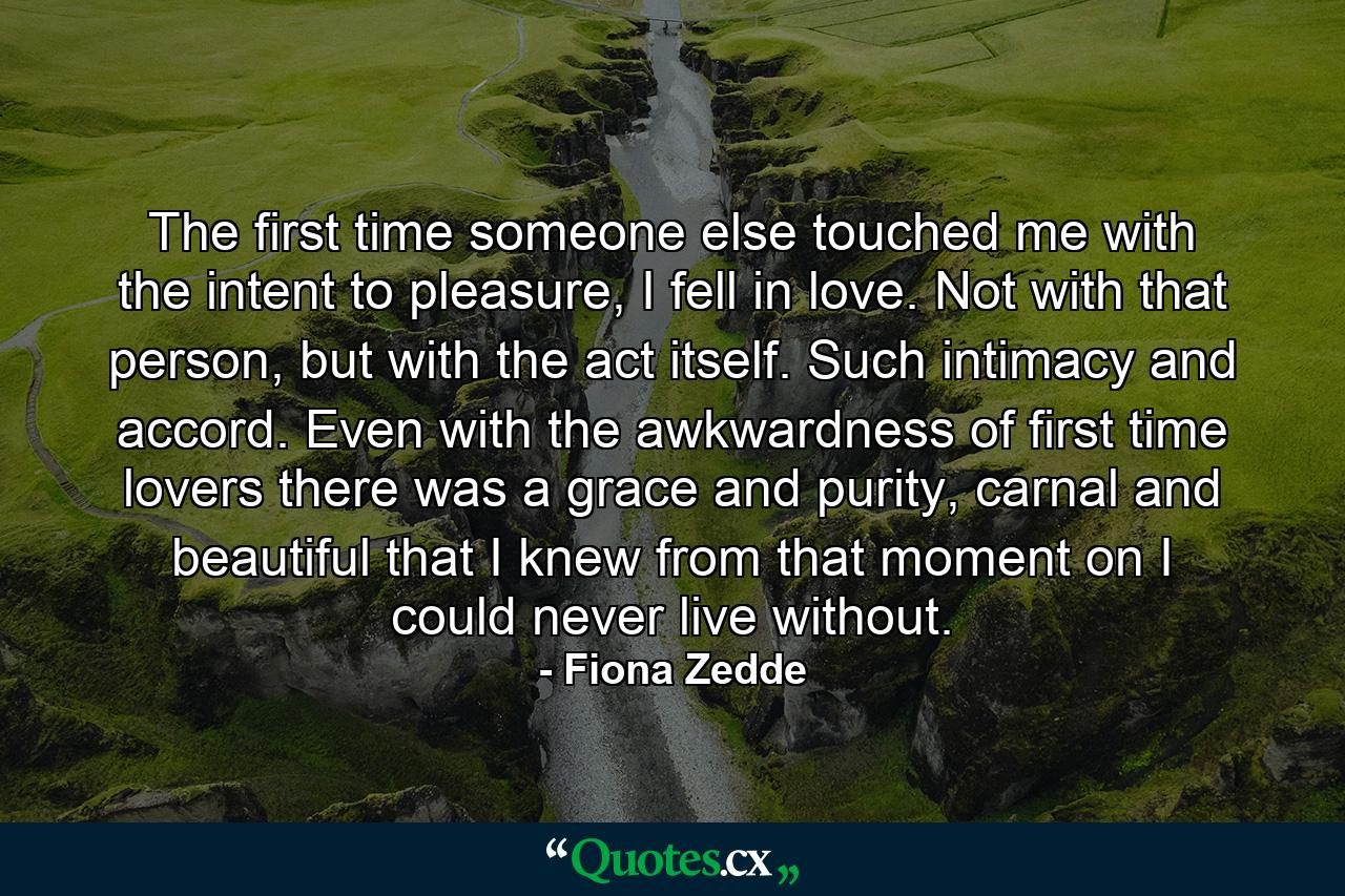 The first time someone else touched me with the intent to pleasure, I fell in love. Not with that person, but with the act itself. Such intimacy and accord. Even with the awkwardness of first time lovers there was a grace and purity, carnal and beautiful that I knew from that moment on I could never live without. - Quote by Fiona Zedde