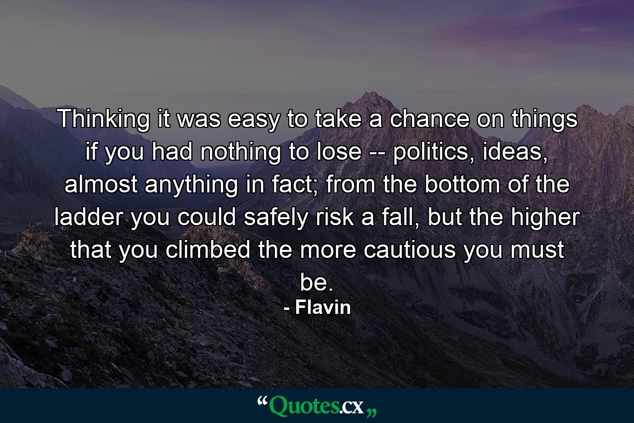 Thinking it was easy to take a chance on things if you had nothing to lose -- politics, ideas, almost anything in fact; from the bottom of the ladder you could safely risk a fall, but the higher that you climbed the more cautious you must be. - Quote by Flavin