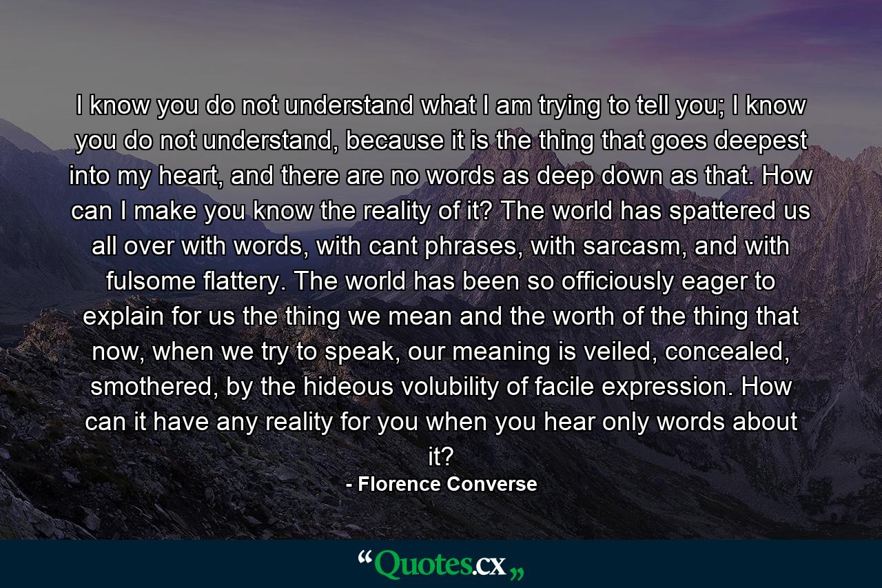 I know you do not understand what I am trying to tell you; I know you do not understand, because it is the thing that goes deepest into my heart, and there are no words as deep down as that. How can I make you know the reality of it? The world has spattered us all over with words, with cant phrases, with sarcasm, and with fulsome flattery. The world has been so officiously eager to explain for us the thing we mean and the worth of the thing that now, when we try to speak, our meaning is veiled, concealed, smothered, by the hideous volubility of facile expression. How can it have any reality for you when you hear only words about it? - Quote by Florence Converse