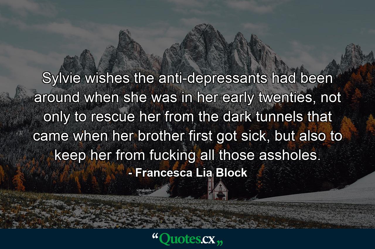 Sylvie wishes the anti-depressants had been around when she was in her early twenties, not only to rescue her from the dark tunnels that came when her brother first got sick, but also to keep her from fucking all those assholes. - Quote by Francesca Lia Block