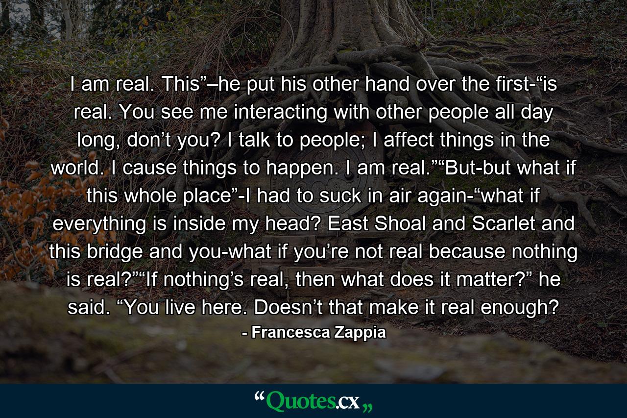 I am real. This”–he put his other hand over the first-“is real. You see me interacting with other people all day long, don’t you? I talk to people; I affect things in the world. I cause things to happen. I am real.”“But-but what if this whole place”-I had to suck in air again-“what if everything is inside my head? East Shoal and Scarlet and this bridge and you-what if you’re not real because nothing is real?”“If nothing’s real, then what does it matter?” he said. “You live here. Doesn’t that make it real enough? - Quote by Francesca Zappia