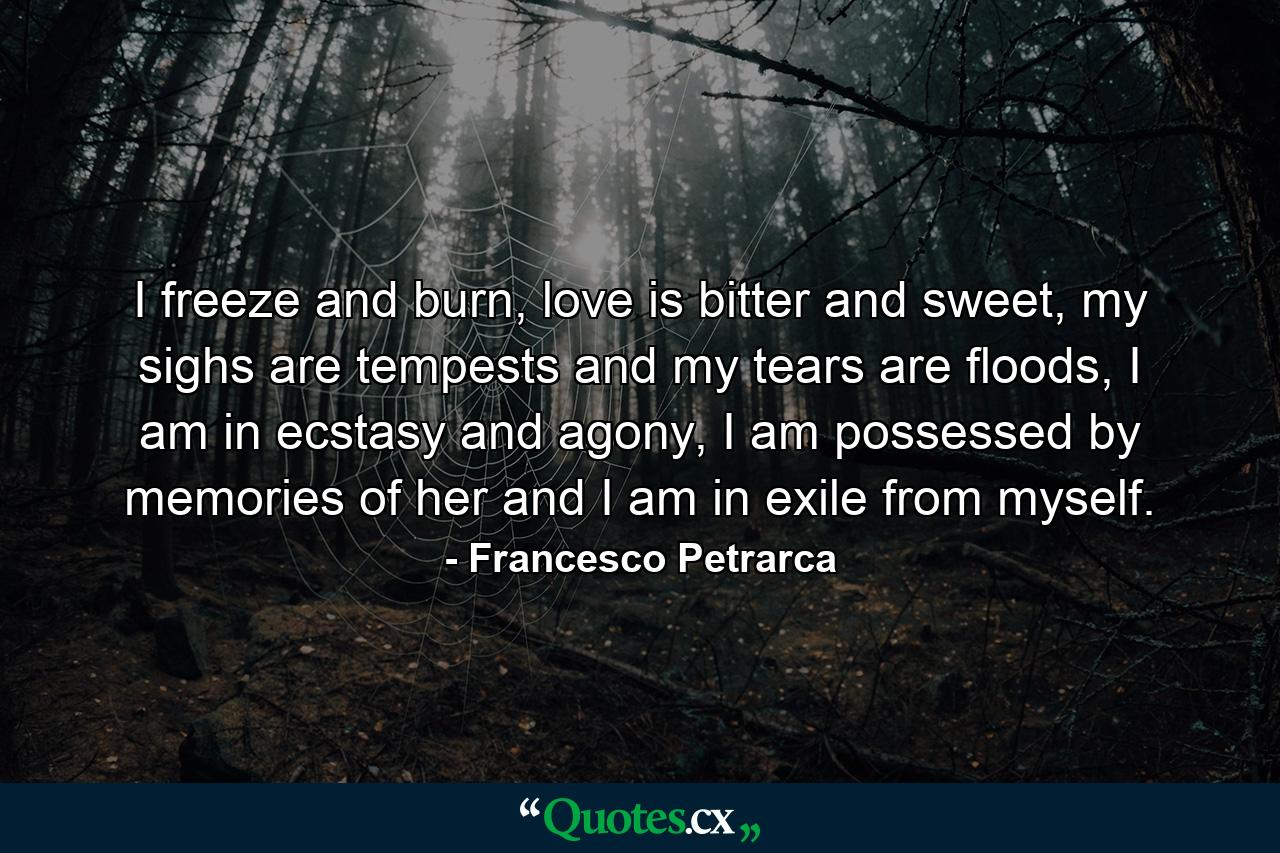 I freeze and burn, love is bitter and sweet, my sighs are tempests and my tears are floods, I am in ecstasy and agony, I am possessed by memories of her and I am in exile from myself. - Quote by Francesco Petrarca