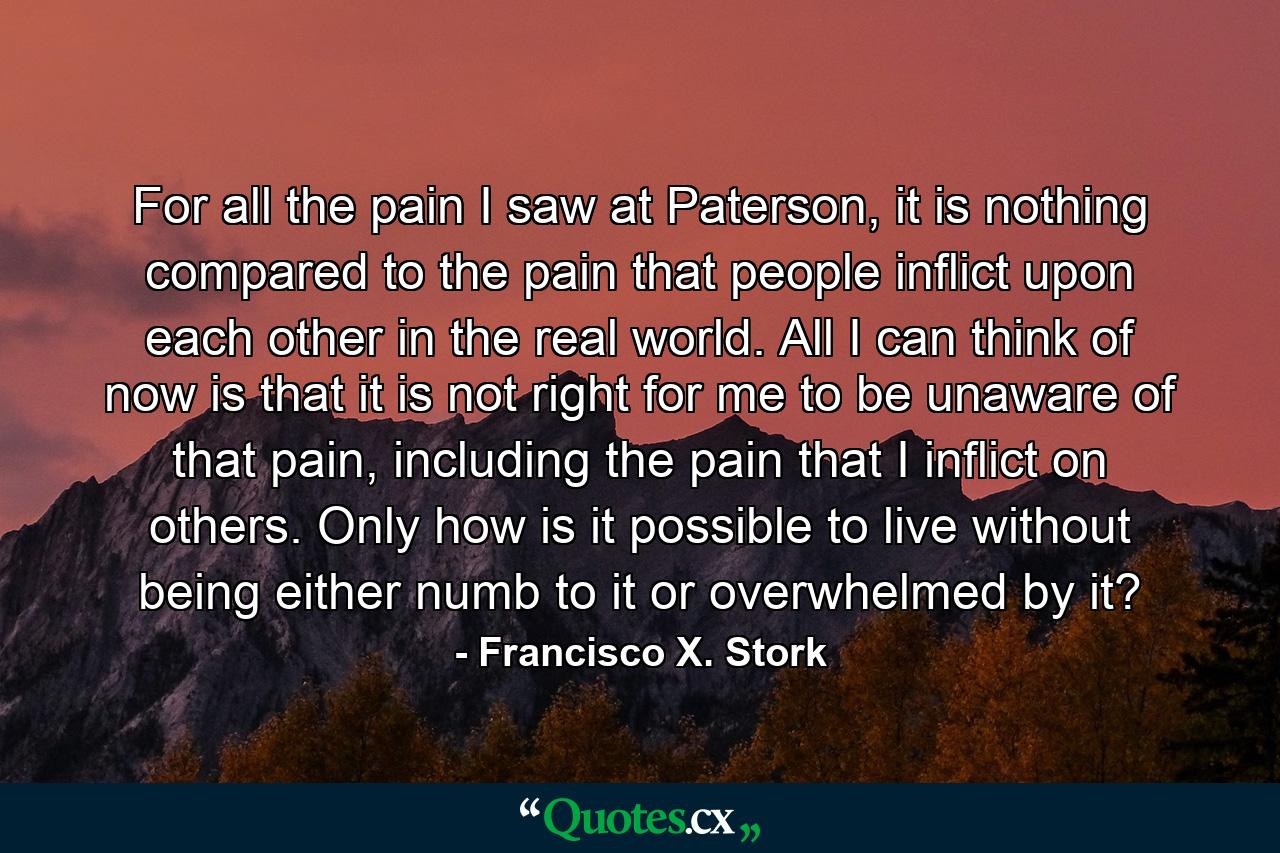 For all the pain I saw at Paterson, it is nothing compared to the pain that people inflict upon each other in the real world. All I can think of now is that it is not right for me to be unaware of that pain, including the pain that I inflict on others. Only how is it possible to live without being either numb to it or overwhelmed by it? - Quote by Francisco X. Stork