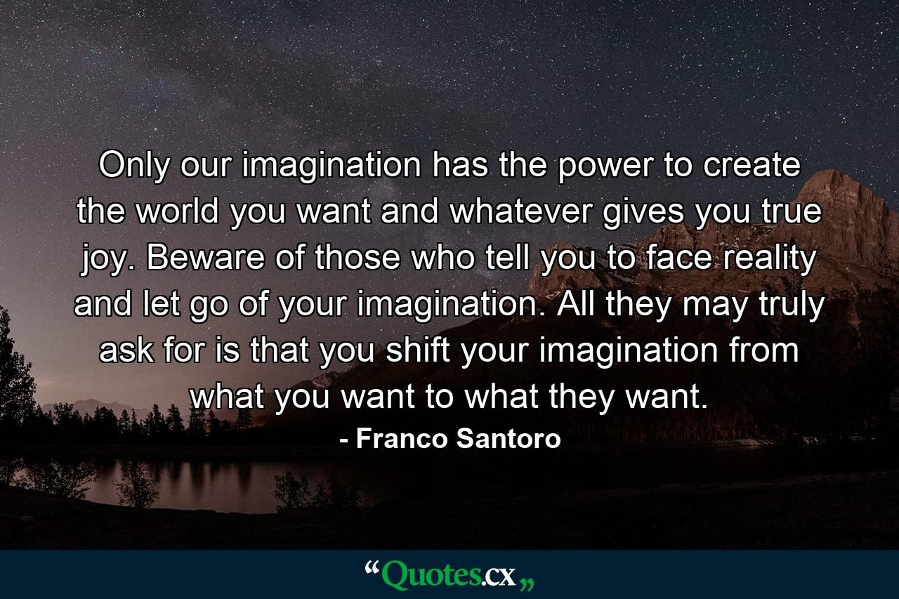 Only our imagination has the power to create the world you want and whatever gives you true joy. Beware of those who tell you to face reality and let go of your imagination. All they may truly ask for is that you shift your imagination from what you want to what they want. - Quote by Franco Santoro