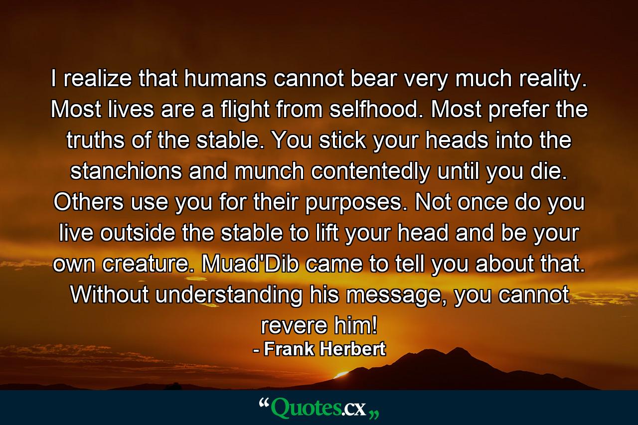 I realize that humans cannot bear very much reality. Most lives are a flight from selfhood. Most prefer the truths of the stable. You stick your heads into the stanchions and munch contentedly until you die. Others use you for their purposes. Not once do you live outside the stable to lift your head and be your own creature. Muad'Dib came to tell you about that. Without understanding his message, you cannot revere him! - Quote by Frank Herbert