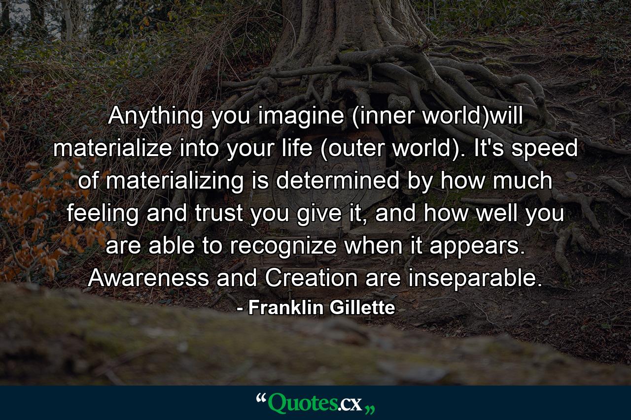 Anything you imagine (inner world)will materialize into your life (outer world). It's speed of materializing is determined by how much feeling and trust you give it, and how well you are able to recognize when it appears. Awareness and Creation are inseparable. - Quote by Franklin Gillette