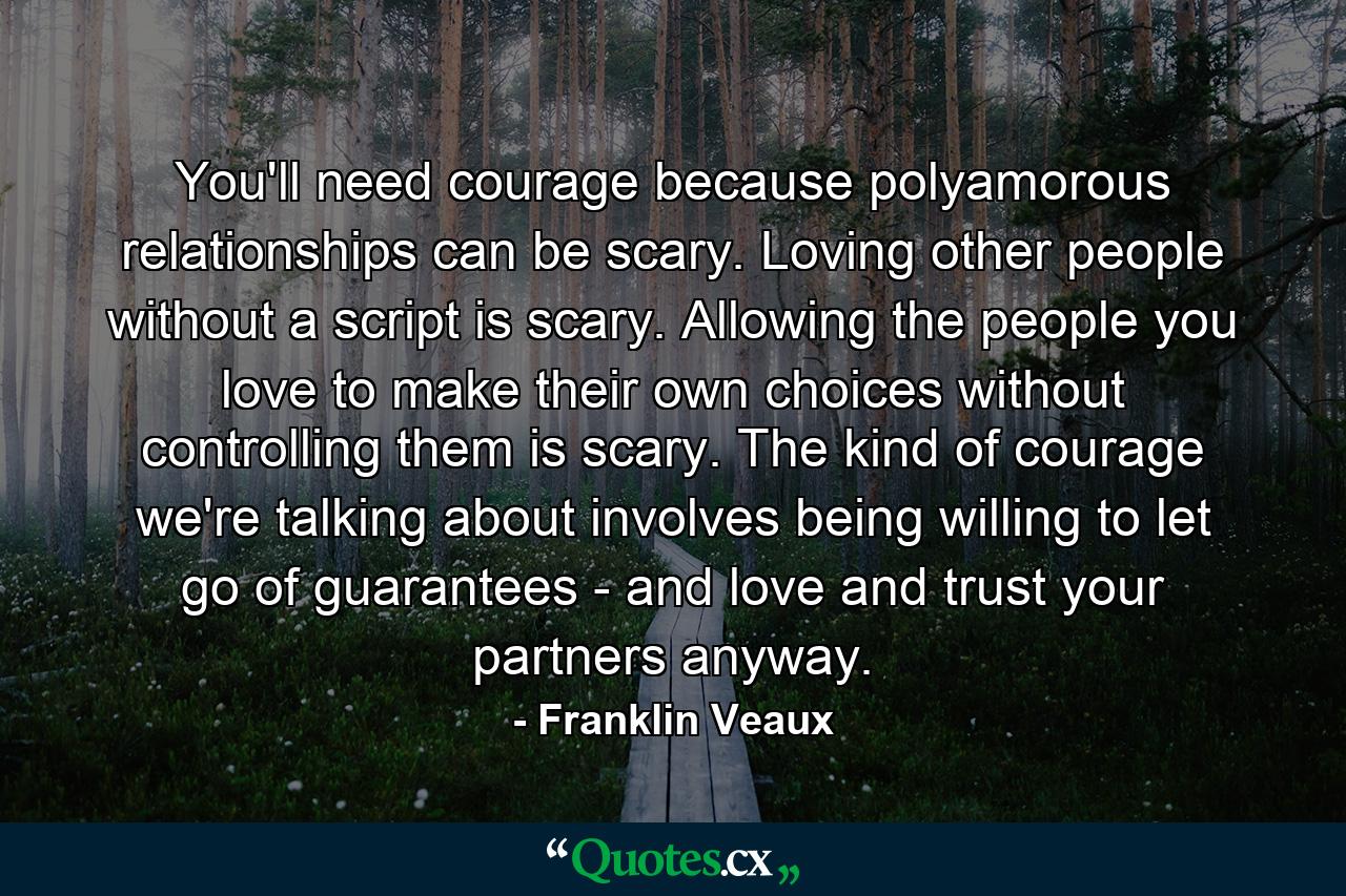 You'll need courage because polyamorous relationships can be scary. Loving other people without a script is scary. Allowing the people you love to make their own choices without controlling them is scary. The kind of courage we're talking about involves being willing to let go of guarantees - and love and trust your partners anyway. - Quote by Franklin Veaux