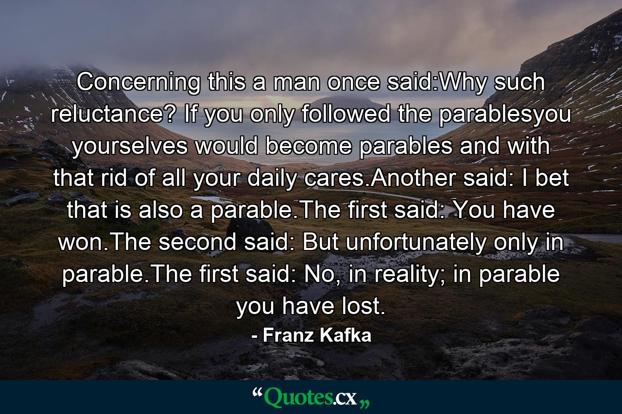 Concerning this a man once said:Why such reluctance? If you only followed the parablesyou yourselves would become parables and with that rid of all your daily cares.Another said: I bet that is also a parable.The first said: You have won.The second said: But unfortunately only in parable.The first said: No, in reality; in parable you have lost. - Quote by Franz Kafka