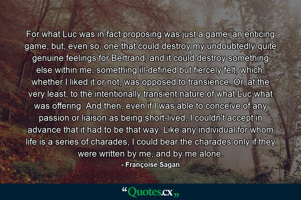 For what Luc was in fact proposing was just a game, an enticing game, but, even so, one that could destroy my undoubtedly quite genuine feelings for Bertrand; and it could destroy something else within me, something ill-defined but fiercely felt, which, whether I liked it or not, was opposed to transience. Or, at the very least, to the intentionally transient nature of what Luc what was offering. And then, even if I was able to conceive of any passion or liaison as being short-lived, I couldn't accept in advance that it had to be that way. Like any individual for whom life is a series of charades, I could bear the charades only if they were written by me, and by me alone. - Quote by Françoise Sagan