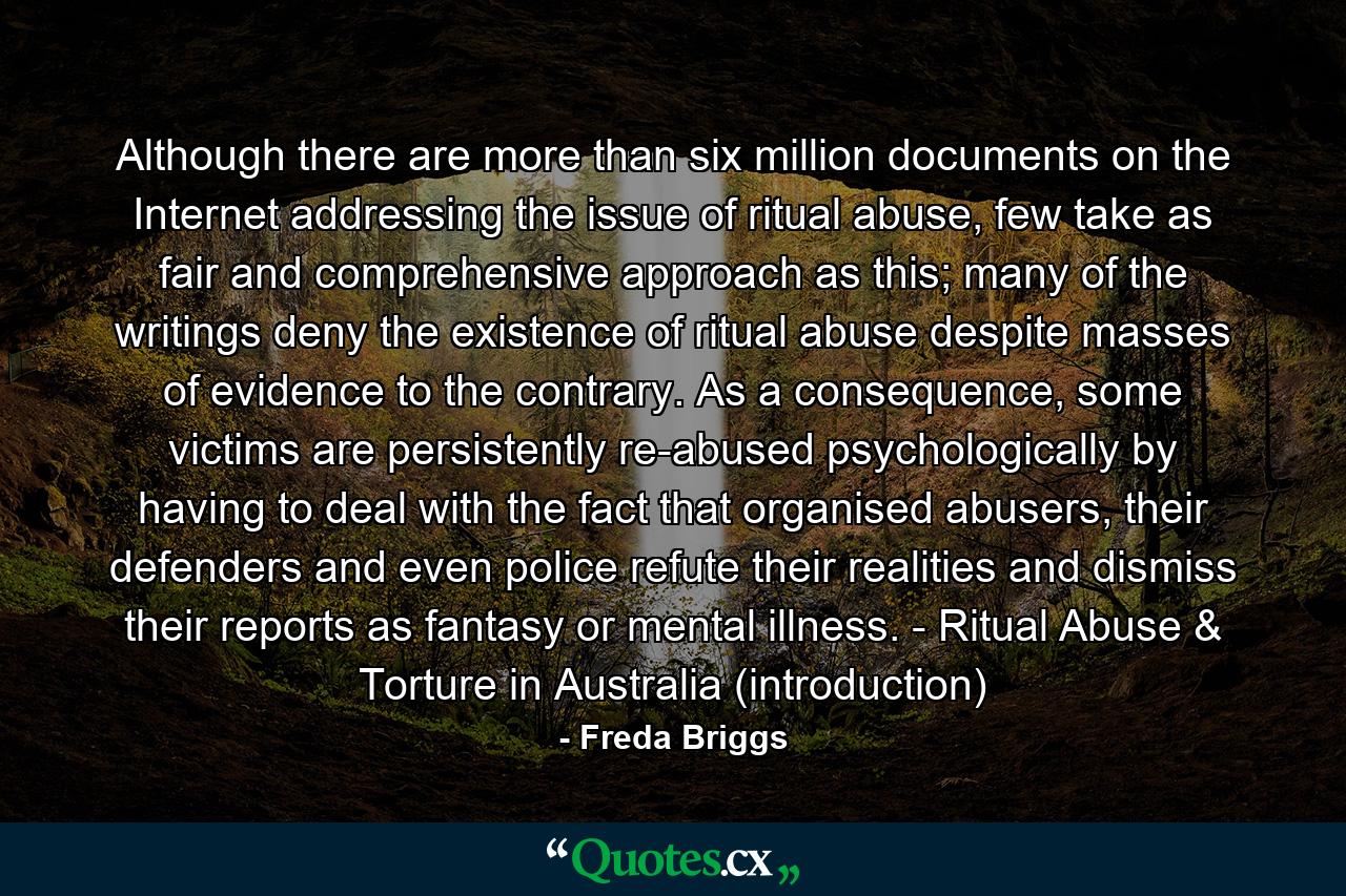 Although there are more than six million documents on the Internet addressing the issue of ritual abuse, few take as fair and comprehensive approach as this; many of the writings deny the existence of ritual abuse despite masses of evidence to the contrary. As a consequence, some victims are persistently re-abused psychologically by having to deal with the fact that organised abusers, their defenders and even police refute their realities and dismiss their reports as fantasy or mental illness. - Ritual Abuse & Torture in Australia (introduction) - Quote by Freda Briggs