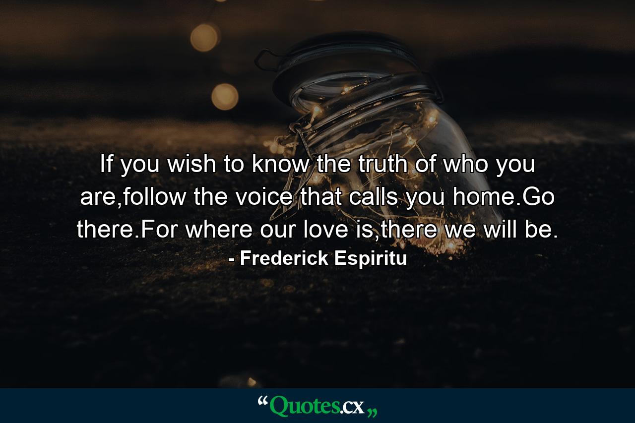 If you wish to know the truth of who you are,follow the voice that calls you home.Go there.For where our love is,there we will be. - Quote by Frederick Espiritu