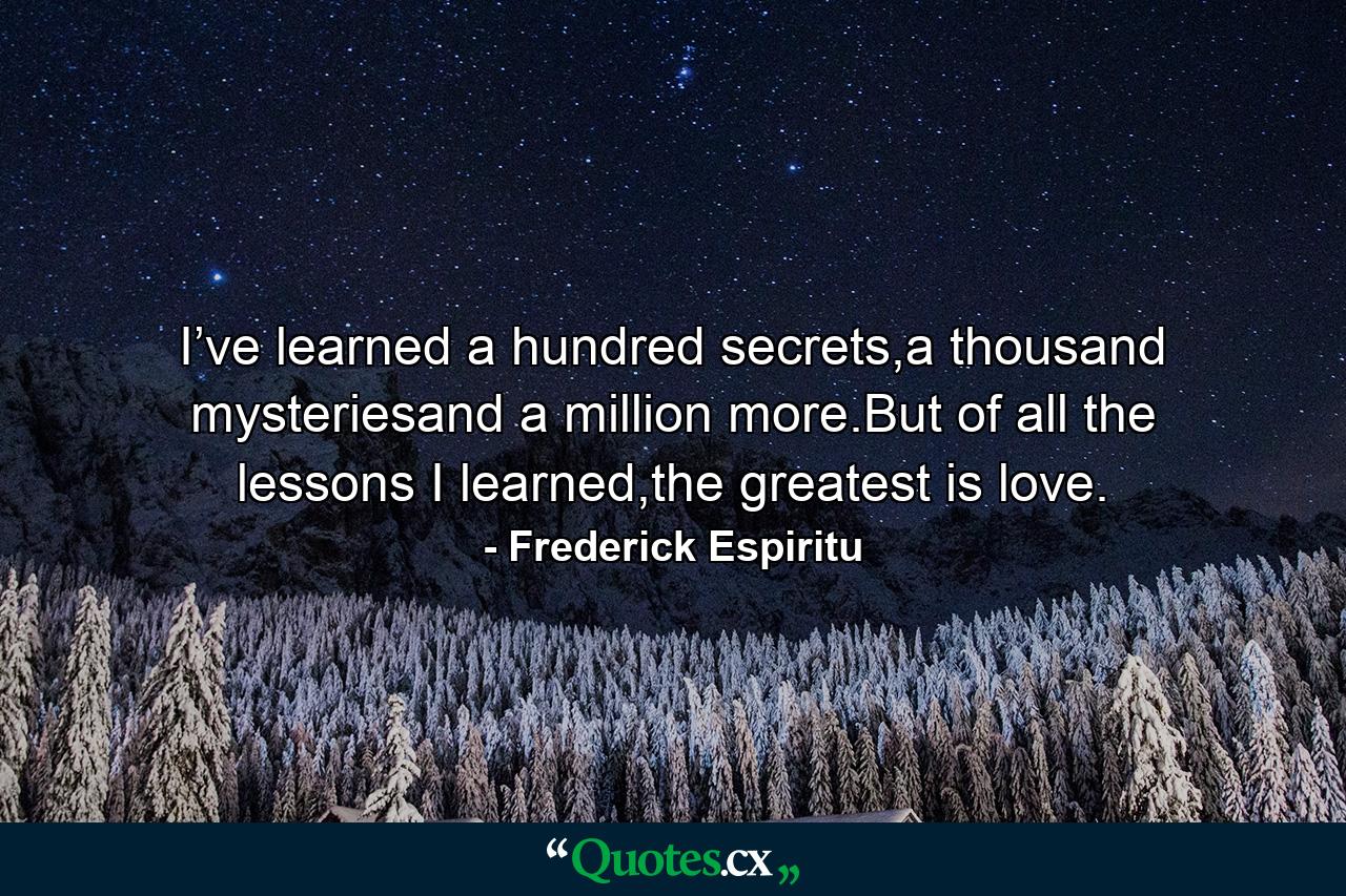 I’ve learned a hundred secrets,a thousand mysteriesand a million more.But of all the lessons I learned,the greatest is love. - Quote by Frederick Espiritu