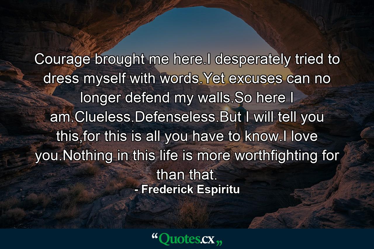 Courage brought me here.I desperately tried to dress myself with words.Yet excuses can no longer defend my walls.So here I am.Clueless.Defenseless.But I will tell you this,for this is all you have to know.I love you.Nothing in this life is more worthfighting for than that. - Quote by Frederick Espiritu