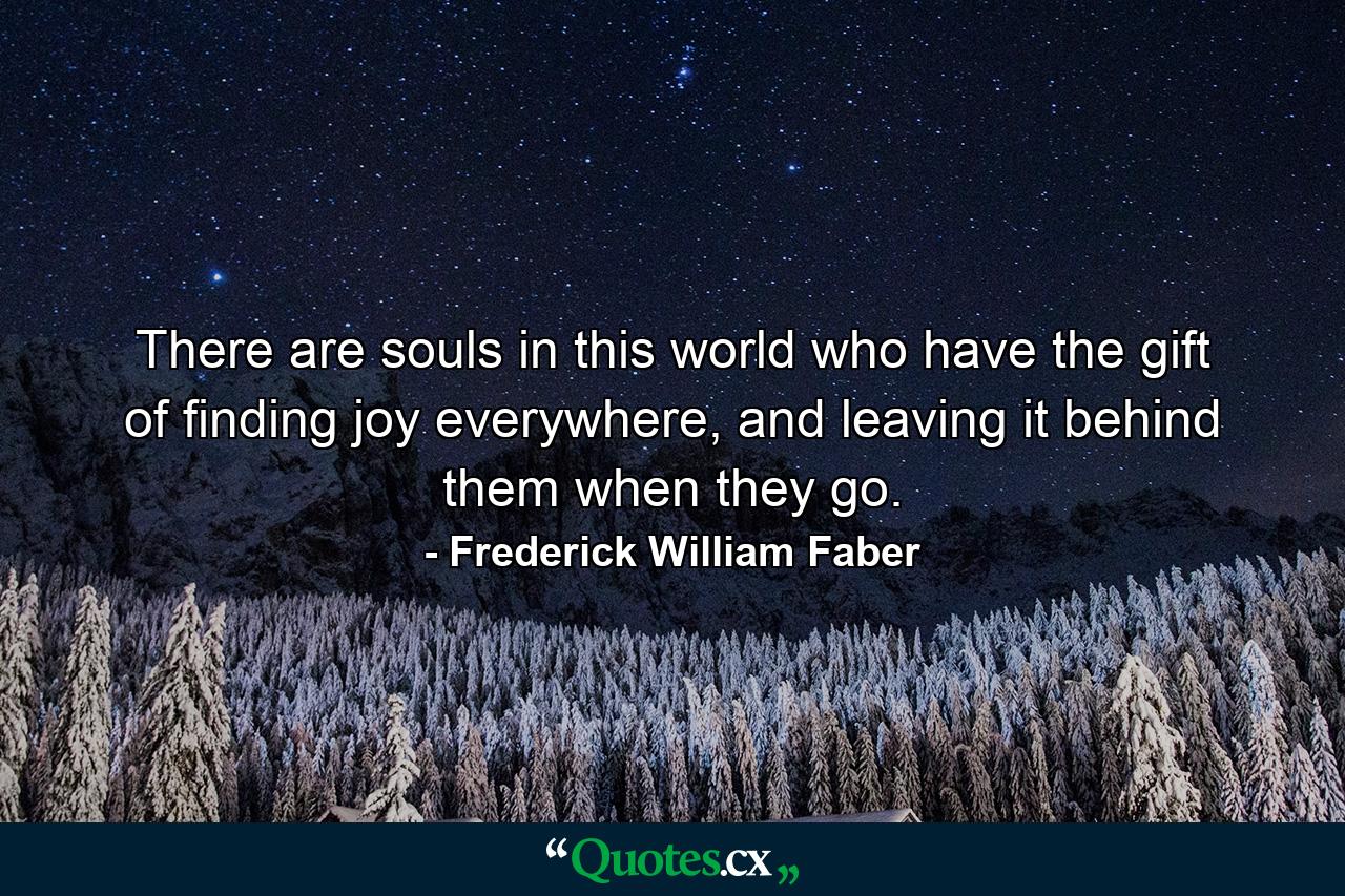 There are souls in this world who have the gift of finding joy everywhere, and leaving it behind them when they go. - Quote by Frederick William Faber