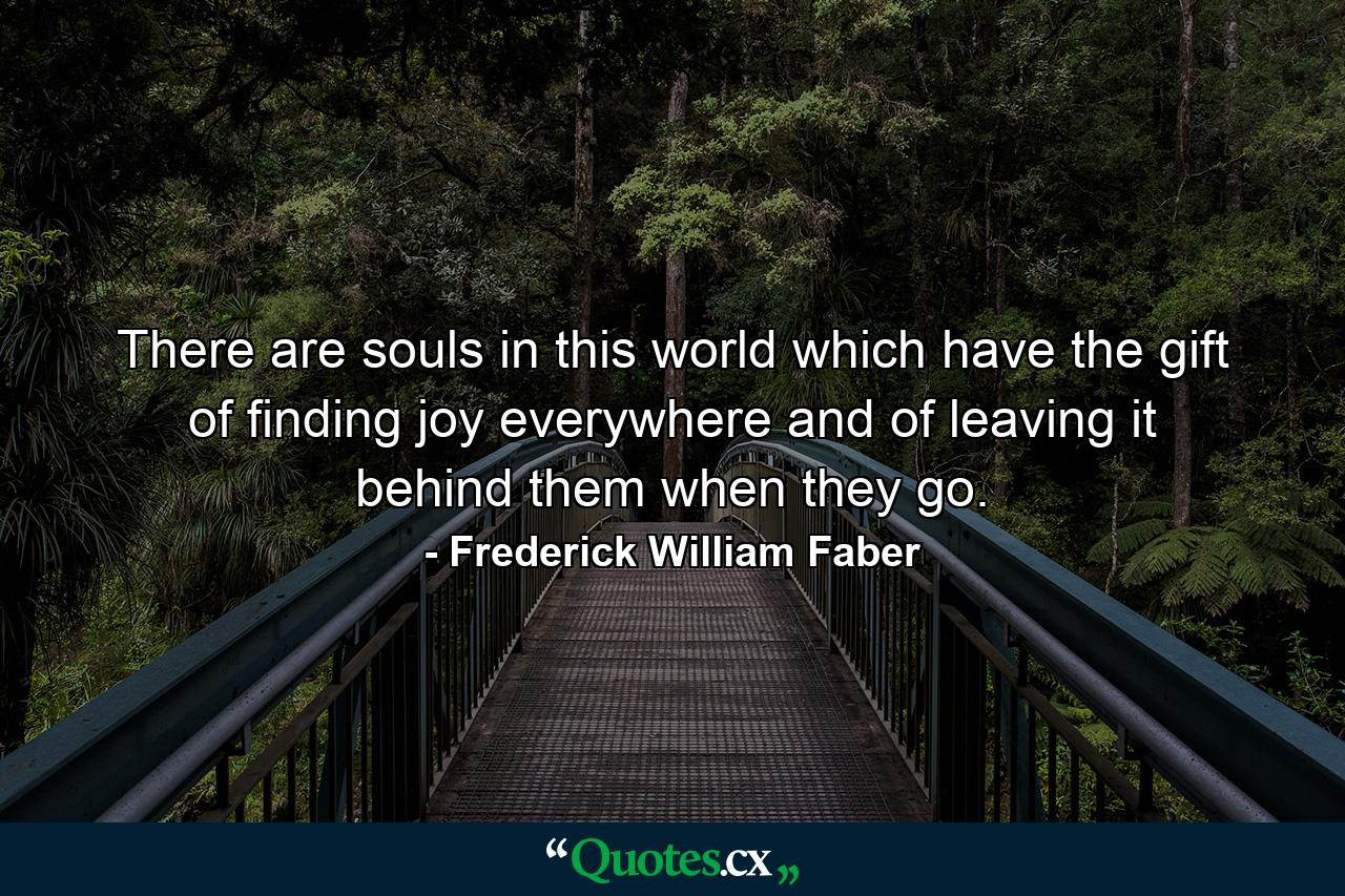 There are souls in this world which have the gift of finding joy everywhere and of leaving it behind them when they go. - Quote by Frederick William Faber