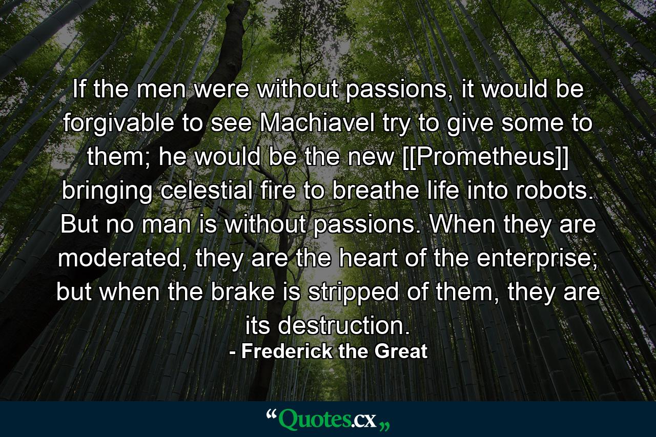 If the men were without passions, it would be forgivable to see Machiavel try to give some to them; he would be the new [[Prometheus]] bringing celestial fire to breathe life into robots. But no man is without passions. When they are moderated, they are the heart of the enterprise; but when the brake is stripped of them, they are its destruction. - Quote by Frederick the Great