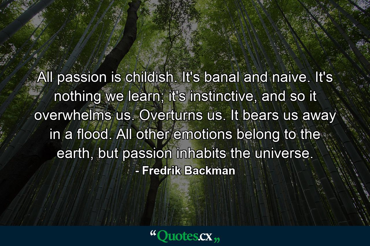 All passion is childish. It's banal and naive. It's nothing we learn; it's instinctive, and so it overwhelms us. Overturns us. It bears us away in a flood. All other emotions belong to the earth, but passion inhabits the universe. - Quote by Fredrik Backman