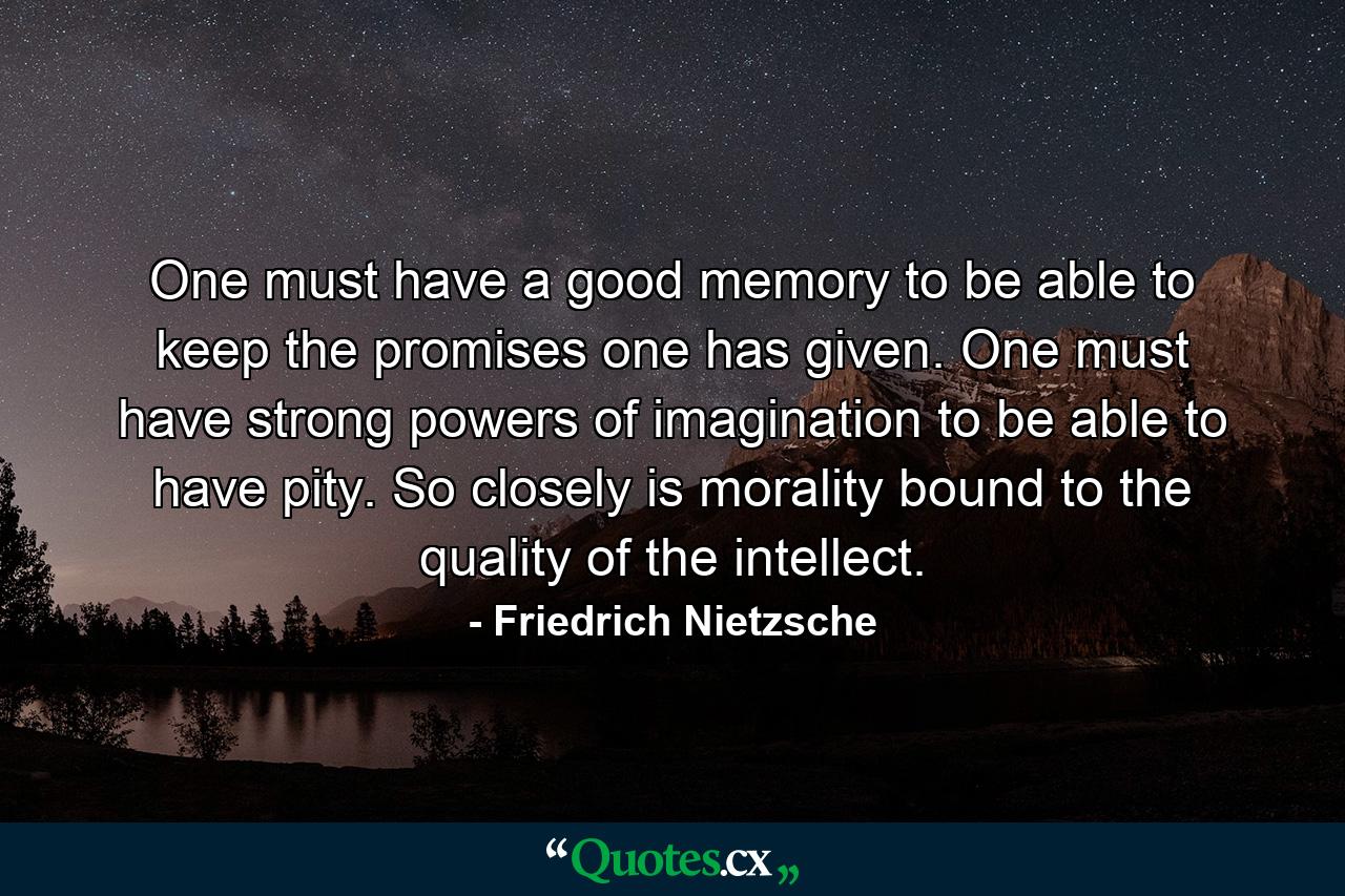 One must have a good memory to be able to keep the promises one has given. One must have strong powers of imagination to be able to have pity. So closely is morality bound to the quality of the intellect. - Quote by Friedrich Nietzsche