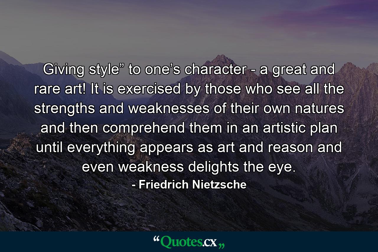 Giving style” to one’s character - a great and rare art! It is exercised by those who see all the strengths and weaknesses of their own natures and then comprehend them in an artistic plan until everything appears as art and reason and even weakness delights the eye. - Quote by Friedrich Nietzsche