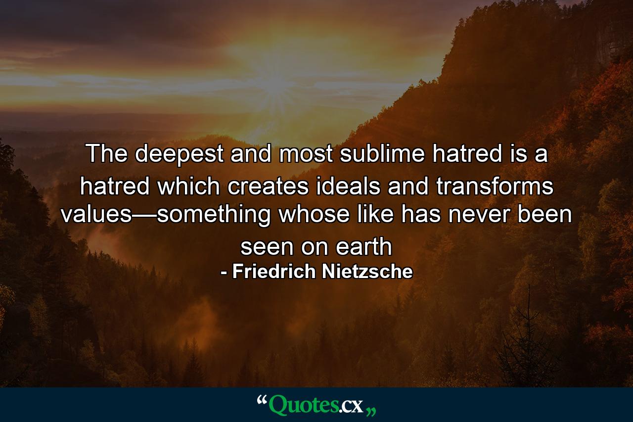 The deepest and most sublime hatred is a hatred which creates ideals and transforms values—something whose like has never been seen on earth - Quote by Friedrich Nietzsche