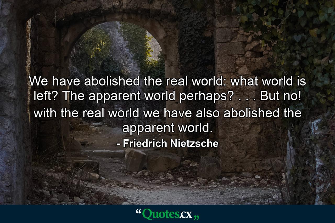 We have abolished the real world: what world is left? The apparent world perhaps? . . . But no! with the real world we have also abolished the apparent world. - Quote by Friedrich Nietzsche