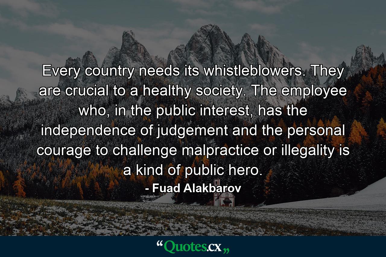 Every country needs its whistleblowers. They are crucial to a healthy society. The employee who, in the public interest, has the independence of judgement and the personal courage to challenge malpractice or illegality is a kind of public hero. - Quote by Fuad Alakbarov