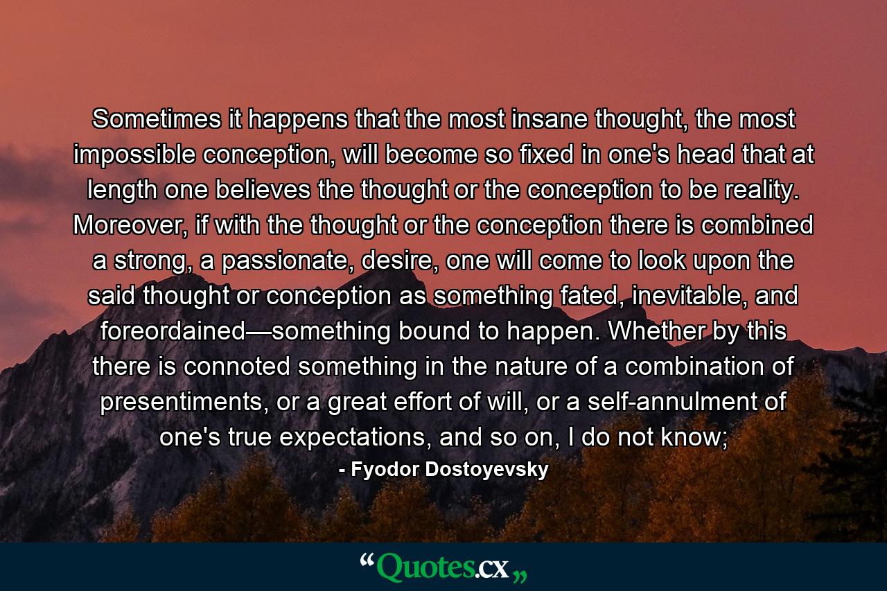 Sometimes it happens that the most insane thought, the most impossible conception, will become so fixed in one's head that at length one believes the thought or the conception to be reality. Moreover, if with the thought or the conception there is combined a strong, a passionate, desire, one will come to look upon the said thought or conception as something fated, inevitable, and foreordained—something bound to happen. Whether by this there is connoted something in the nature of a combination of presentiments, or a great effort of will, or a self-annulment of one's true expectations, and so on, I do not know; - Quote by Fyodor Dostoyevsky