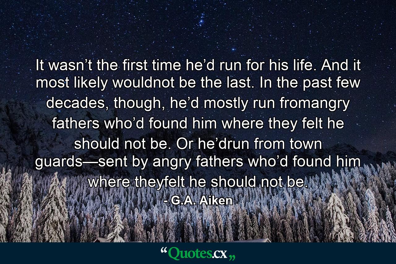 It wasn’t the first time he’d run for his life. And it most likely wouldnot be the last. In the past few decades, though, he’d mostly run fromangry fathers who’d found him where they felt he should not be. Or he’drun from town guards—sent by angry fathers who’d found him where theyfelt he should not be. - Quote by G.A. Aiken