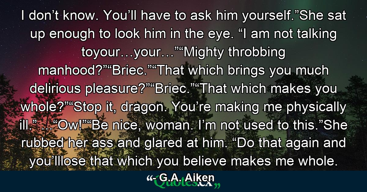 I don’t know. You’ll have to ask him yourself.”She sat up enough to look him in the eye. “I am not talking toyour…your…”“Mighty throbbing manhood?”“Briec.”“That which brings you much delirious pleasure?”“Briec.”“That which makes you whole?”“Stop it, dragon. You’re making me physically ill.” ...“Ow!”“Be nice, woman. I’m not used to this.”She rubbed her ass and glared at him. “Do that again and you’lllose that which you believe makes me whole. - Quote by G.A. Aiken